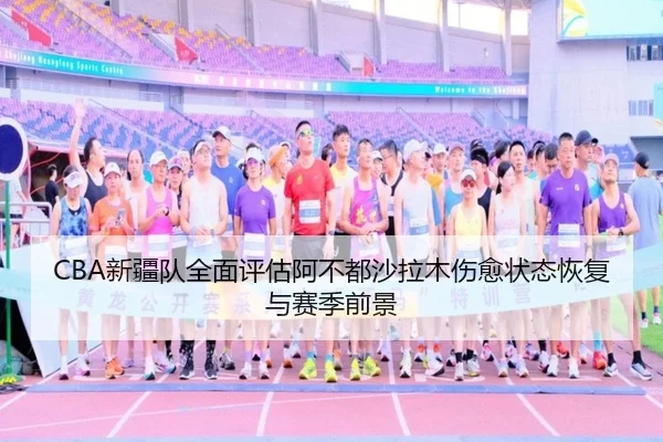CBA新疆队全面评估阿不都沙拉木伤愈状态恢复与赛季前景
