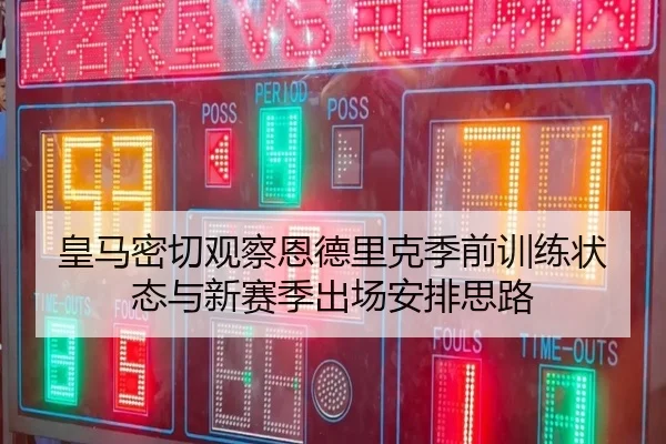 皇马密切观察恩德里克季前训练状态与新赛季出场安排思路