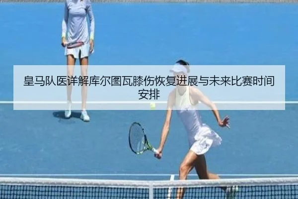 皇马队医详解库尔图瓦膝伤恢复进展与未来比赛时间安排