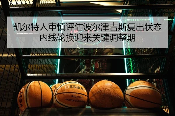 凯尔特人审慎评估波尔津吉斯复出状态内线轮换迎来关键调整期