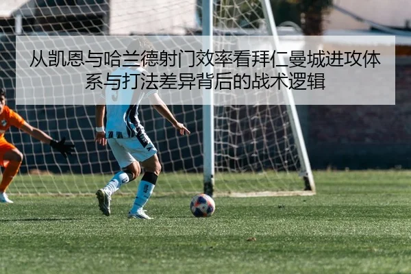 从凯恩与哈兰德射门效率看拜仁曼城进攻体系与打法差异背后的战术逻辑